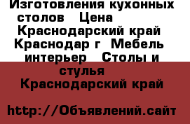 Изготовления кухонных столов › Цена ­ 12 500 - Краснодарский край, Краснодар г. Мебель, интерьер » Столы и стулья   . Краснодарский край